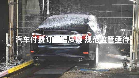 汽车付费订阅遭质疑 规范监管亟待加强